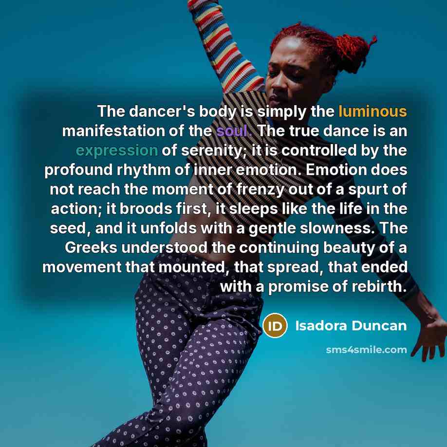 “The dancer's body is simply the luminous manifestation of the soul. The true dance is an expression of serenity; it is controlled by the profound rhythm of inner emotion. Emotion does not reach the moment of frenzy out of a spurt of action; it broods first, it sleeps like the life in the seed, and…” quote by Isadora Duncan