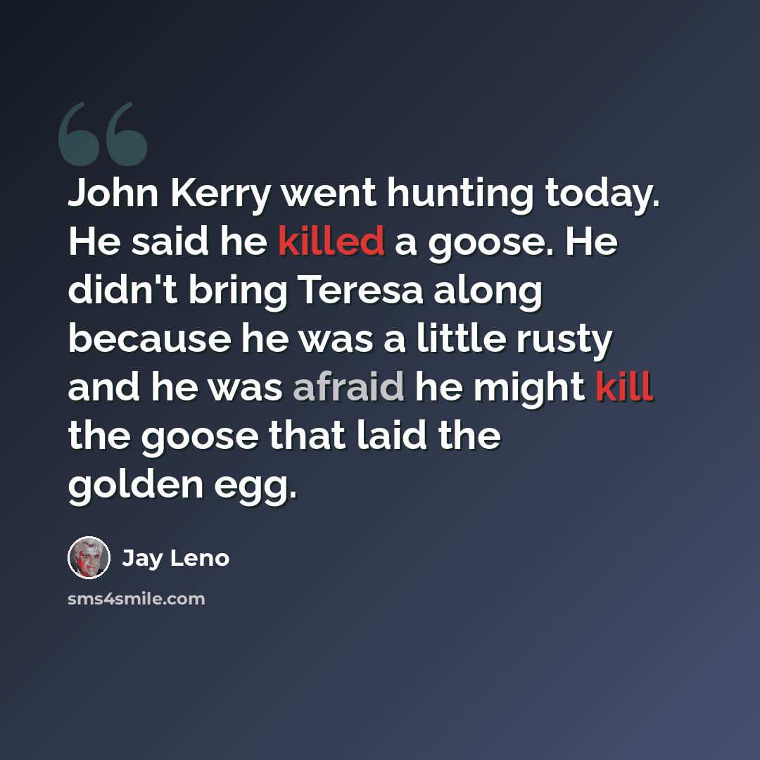 “John Kerry went hunting today. He said he killed a goose. He didn't bring Teresa along because he was a little rusty and he was afraid he might kill the goose that laid the golden egg.” quote by Jay Leno
