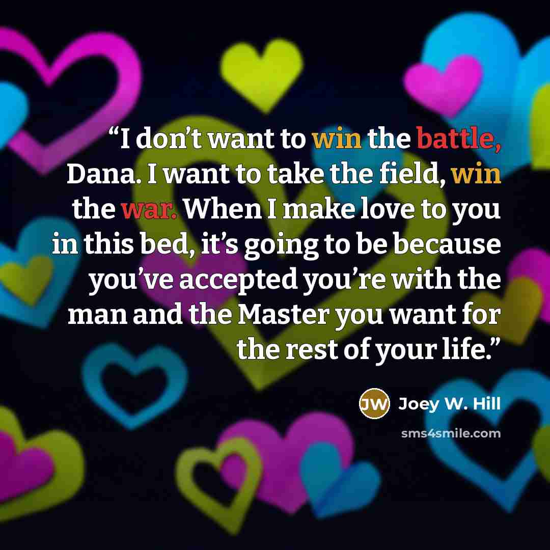 “I don’t want to win the battle, Dana. I want to take the field, win the war. When I make love to you in this bed, it’s going to be because you’ve accepted you’re with the man and the Master you want for the rest of your life.” quote by Joey W. Hill