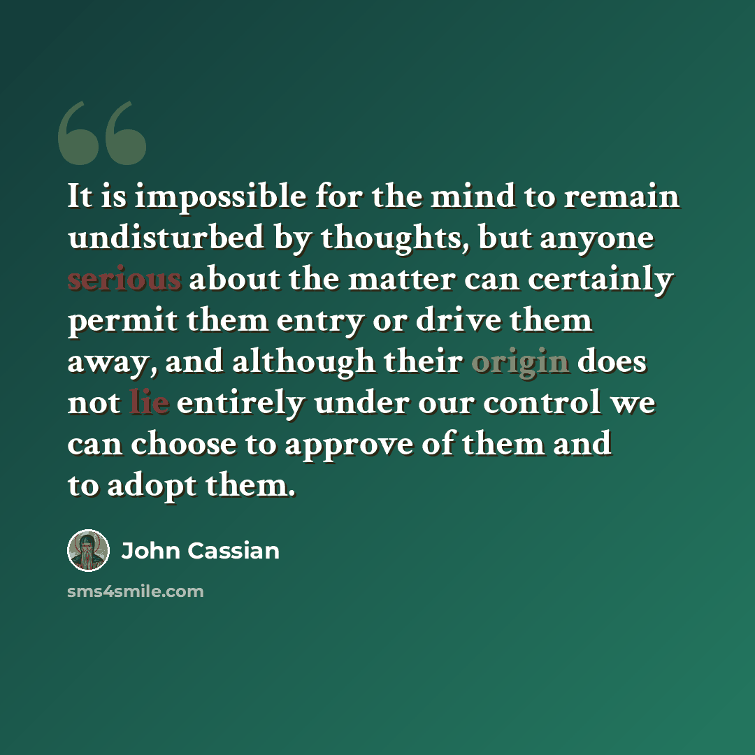 “It is impossible for the mind to remain undisturbed by thoughts, but anyone serious about the matter can certainly permit them entry or drive them away, and although their origin does not lie entirely under our control we can choose to approve of them and to adopt them.” quote by John Cassian