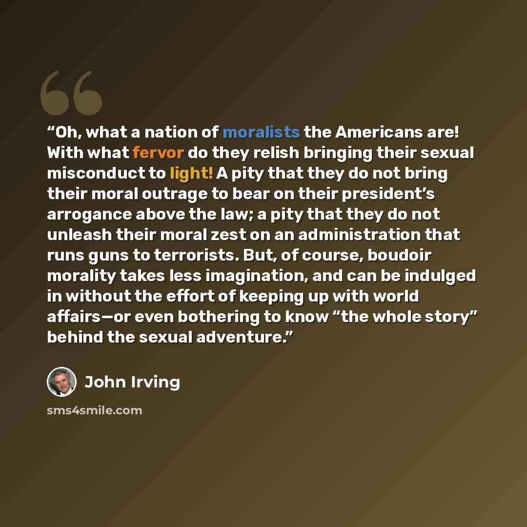 “Oh, what a nation of moralists the Americans are! With what fervor do they relish bringing their sexual misconduct to light! A pity that they do not bring their moral outrage to bear on their president’s arrogance above the law; a pity that they do not unleash their moral zest on an administration…” quote by John Irving