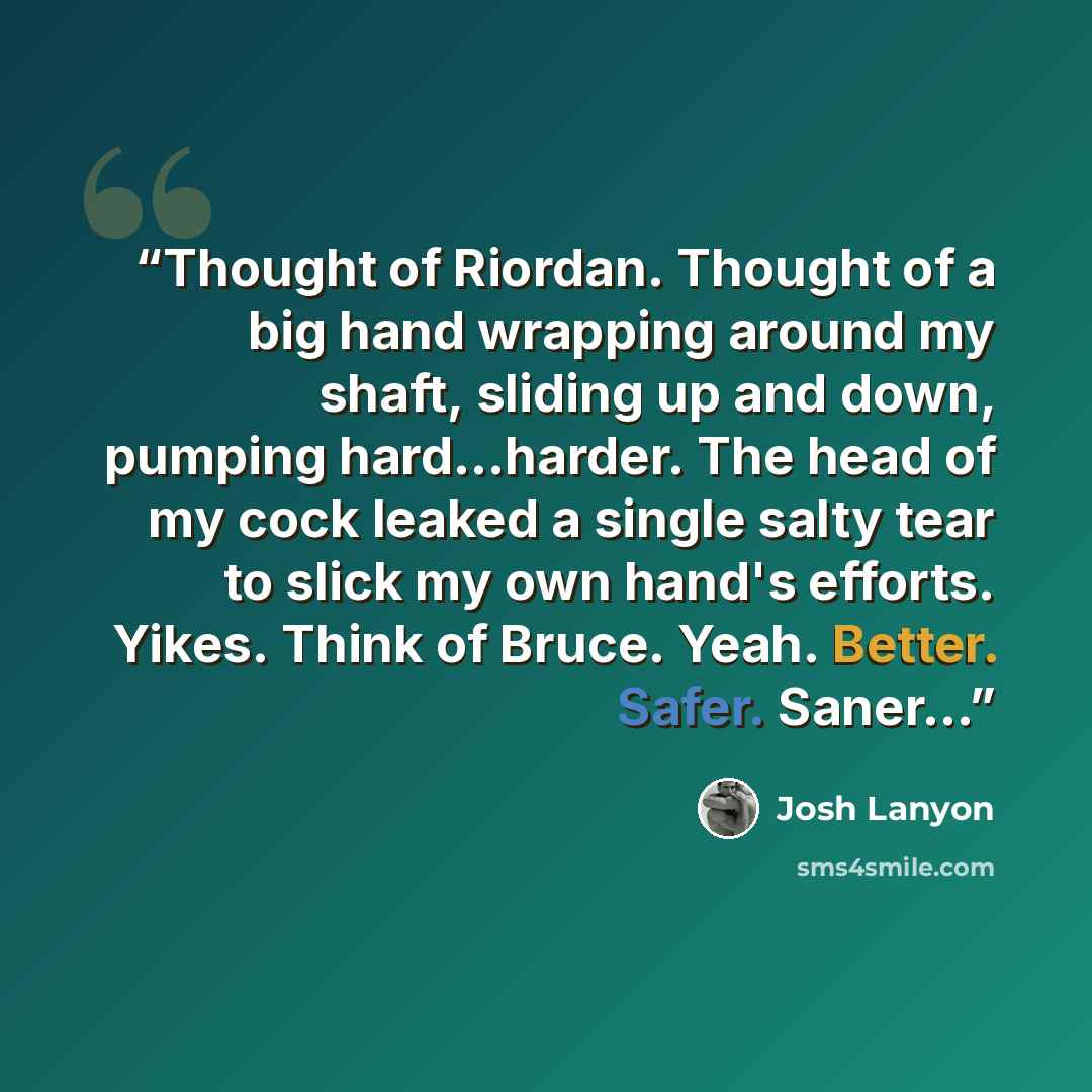 “Thought of Riordan. Thought of a big hand wrapping around my shaft, sliding up and down, pumping hard...harder. The head of my cock leaked a single salty tear to slick my own hand's efforts. Yikes. Think of Bruce. Yeah. Better. Safer. Saner...” quote by Josh Lanyon
