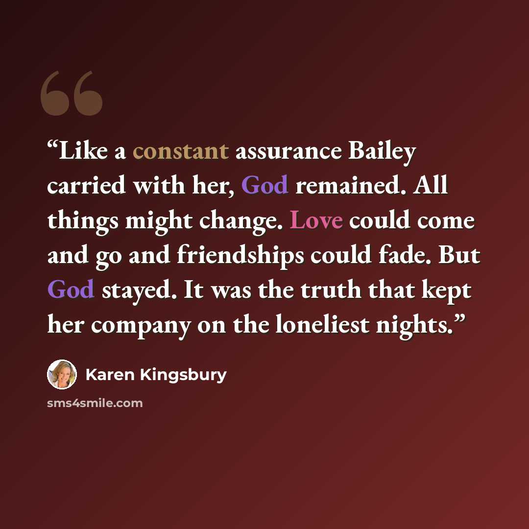 “Like a constant assurance Bailey carried with her, God remained. All things might change. Love could come and go and friendships could fade. But God stayed. It was the truth that kept her company on the loneliest nights.” quote by Karen Kingsbury