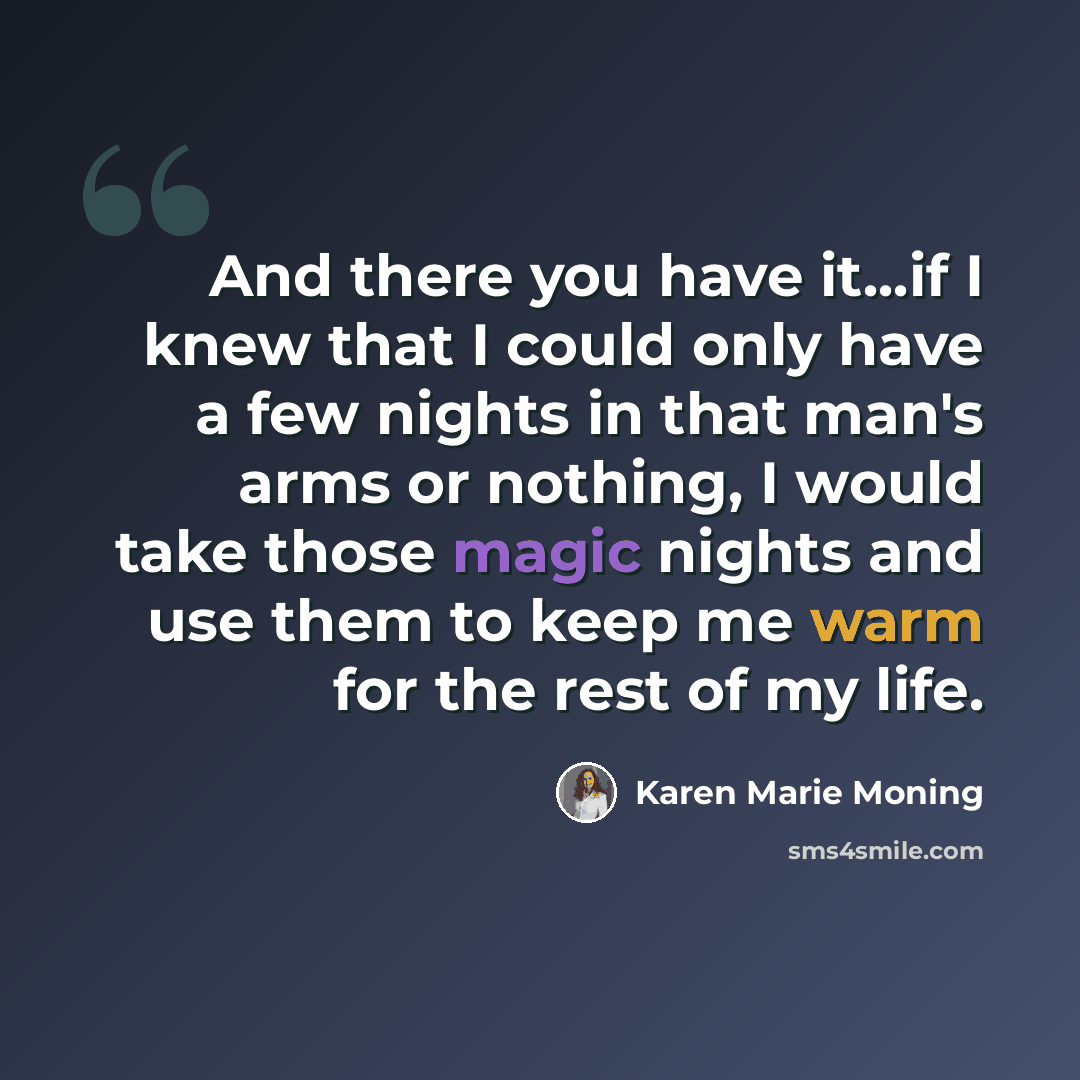 “And there you have it...if I knew that I could only have a few nights in that man's arms or nothing, I would take those magic nights and use them to keep me warm for the rest of my life.” quote by Karen Marie Moning
