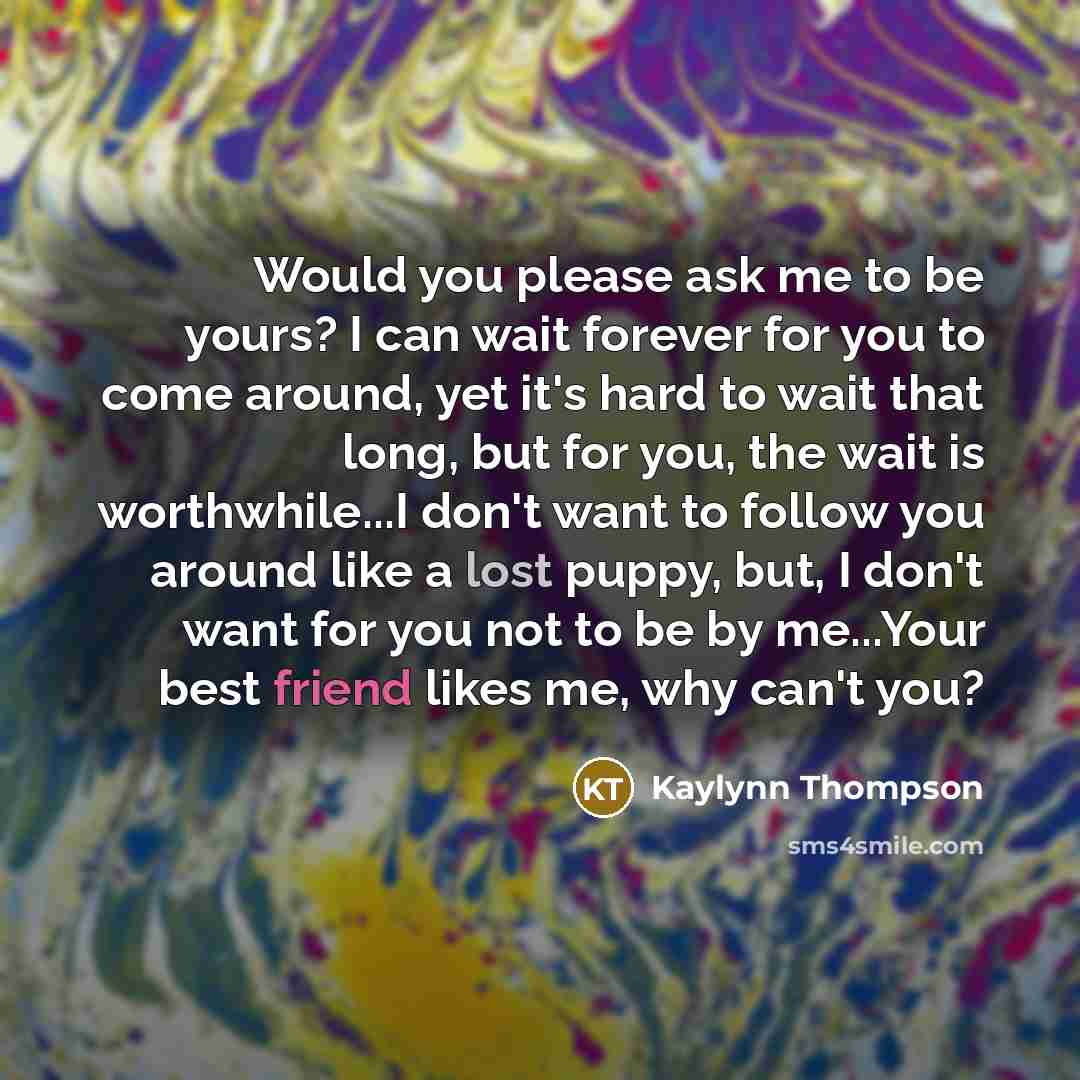 “Would you please ask me to be yours? I can wait forever for you to come around, yet it's hard to wait that long, but for you, the wait is worthwhile...I don't want to follow you around like a lost puppy, but, I don't want for you not to be by me...Your best friend likes me, why can't you?” quote by Kaylynn Thompson