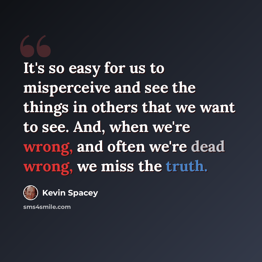 “It's so easy for us to misperceive and see the things in others that we want to see. And, when we're wrong, and often we're dead wrong, we miss the truth.” quote by Kevin Spacey