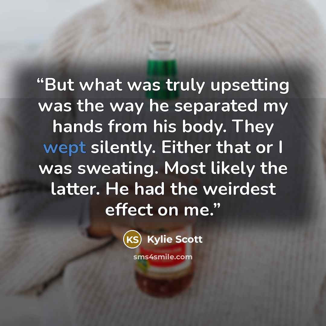 “But what was truly upsetting was the way he separated my hands from his body. They wept silently. Either that or I was sweating. Most likely the latter. He had the weirdest effect on me.” quote by Kylie Scott