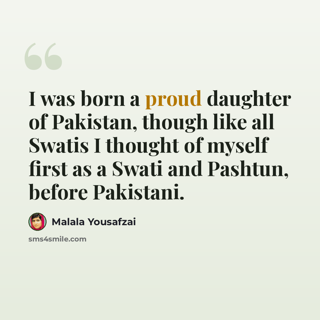 “I was born a proud daughter of Pakistan, though like all Swatis I thought of myself first as a Swati and Pashtun, before Pakistani.” quote by Malala Yousafzai