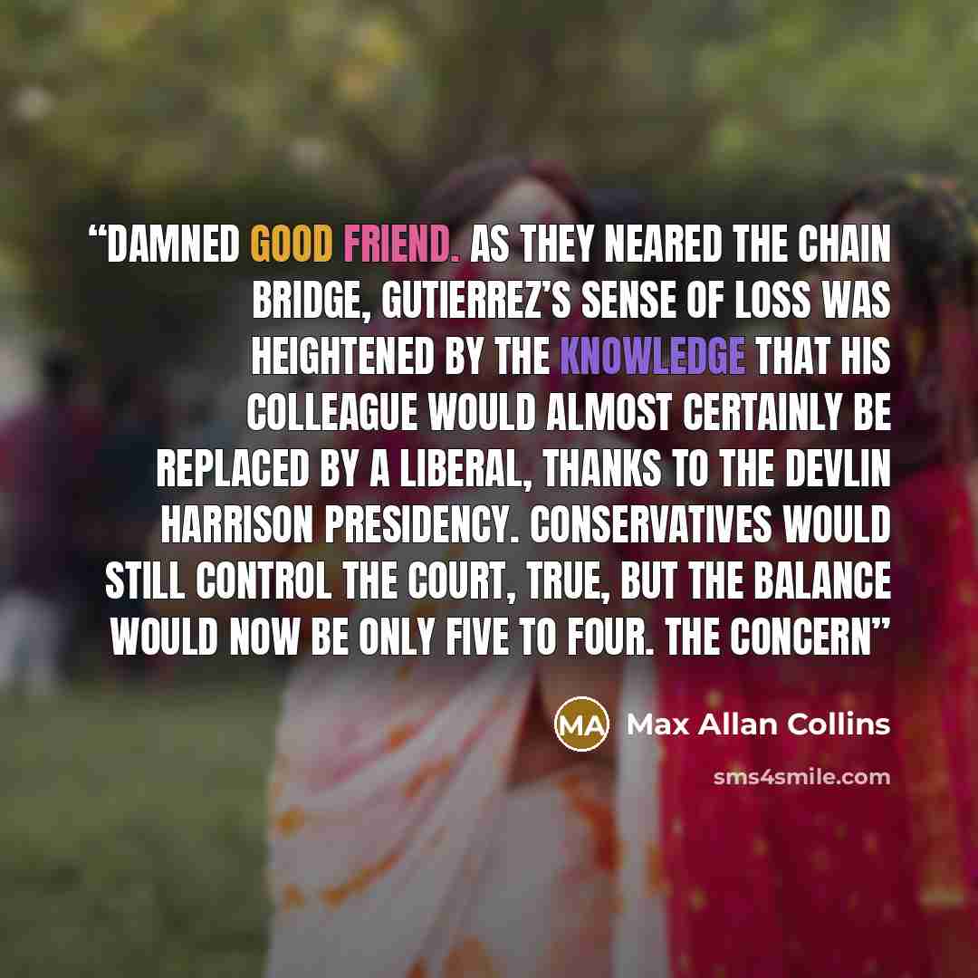 “damned good friend. As they neared the Chain Bridge, Gutierrez’s sense of loss was heightened by the knowledge that his colleague would almost certainly be replaced by a liberal, thanks to the Devlin Harrison presidency. Conservatives would still control the Court, true, but the balance would now…” quote by Max Allan Collins