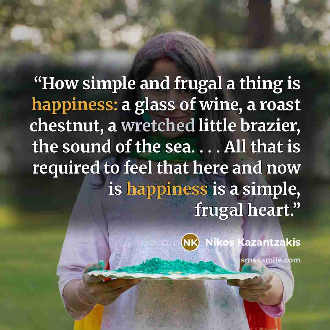 “How simple and frugal a thing is happiness: a glass of wine, a roast chestnut, a wretched little brazier, the sound of the sea. . . . All that is required to feel that here and now is happiness is a simple, frugal heart.” quote by Nikos Kazantzakis