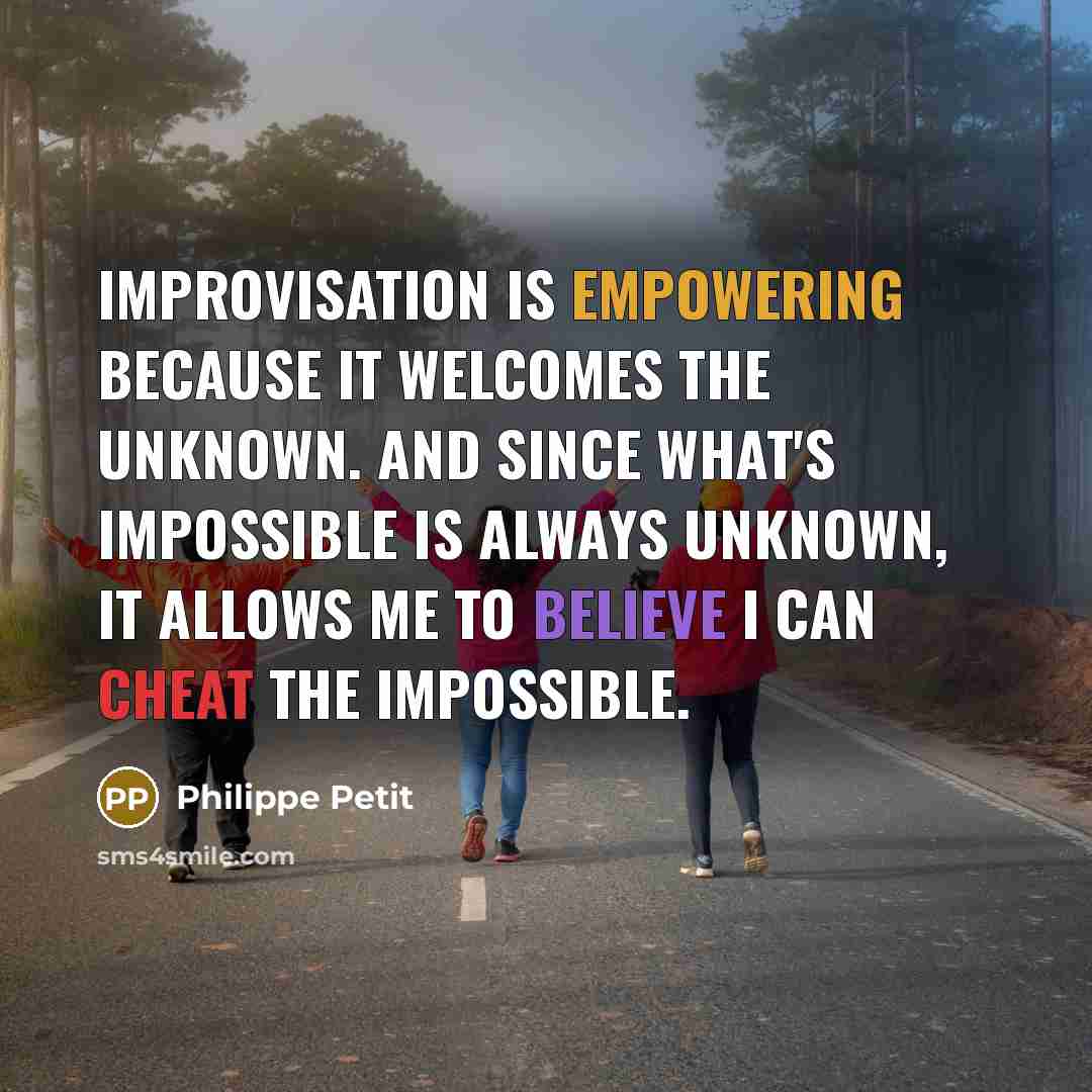 “Improvisation is empowering because it welcomes the unknown. And since what's impossible is always unknown, it allows me to believe I can cheat the impossible.” quote by Philippe Petit