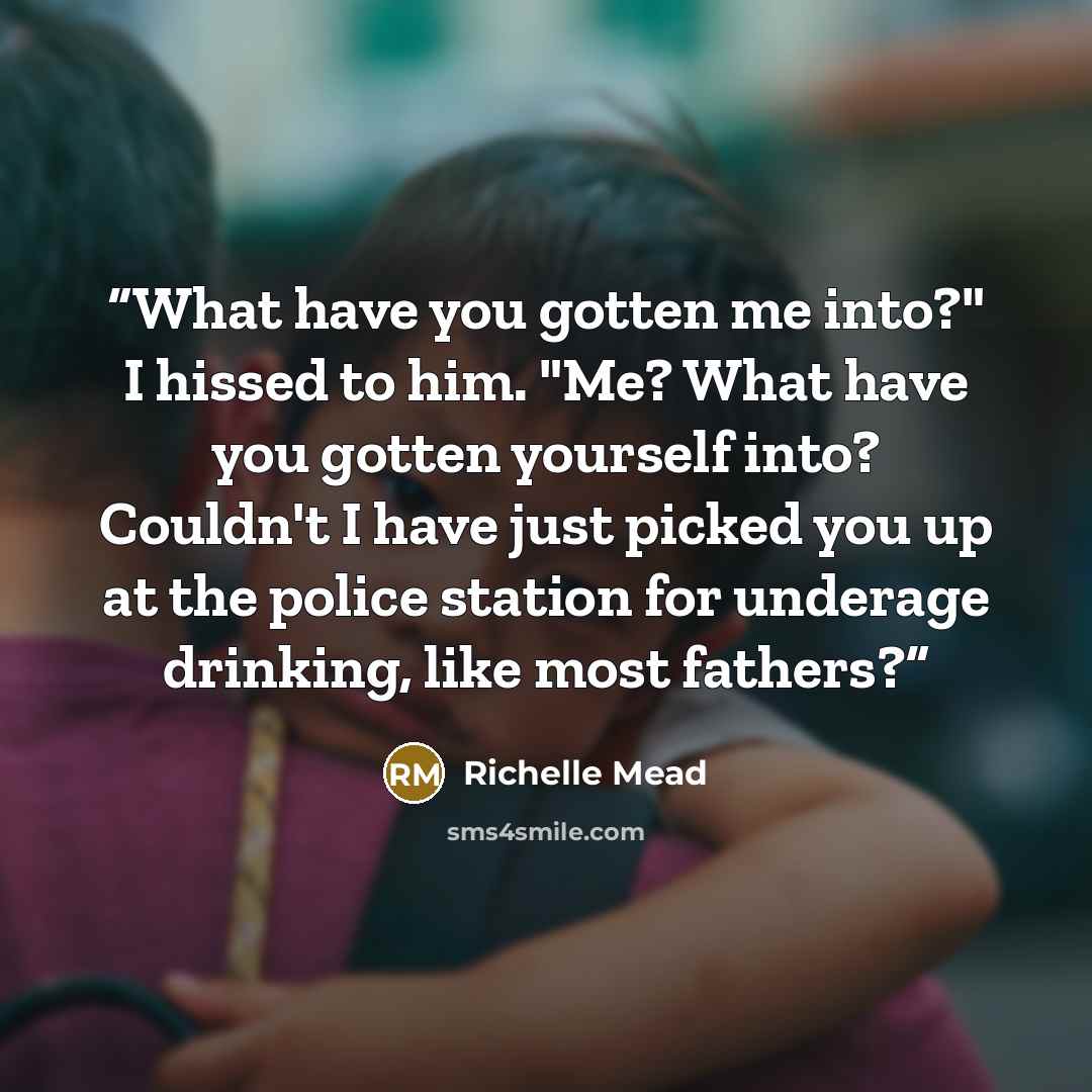 “What have you gotten me into?" I hissed to him. "Me? What have you gotten yourself into? Couldn't I have just picked you up at the police station for underage drinking, like most fathers?” quote by Richelle Mead