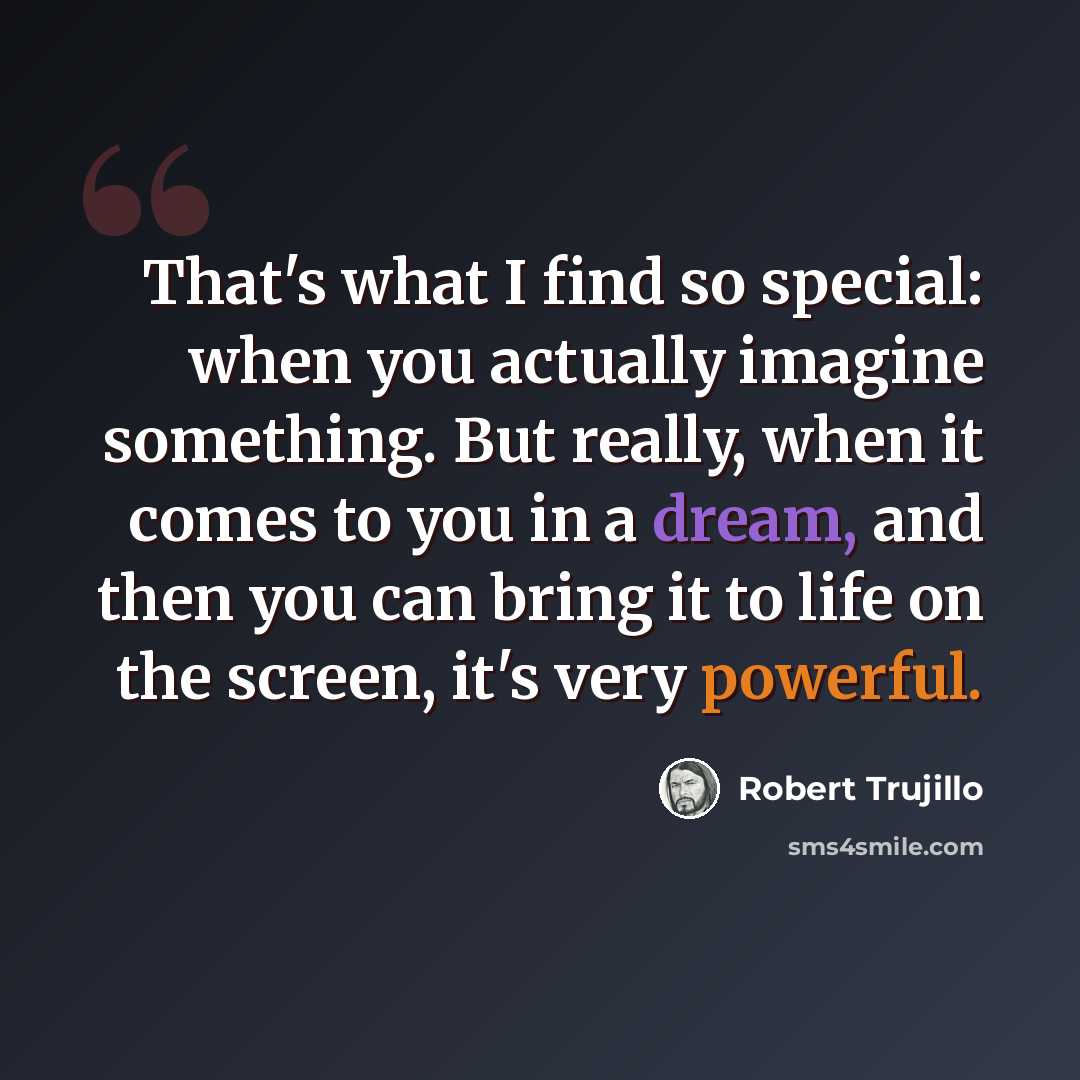 “That's what I find so special: when you actually imagine something. But really, when it comes to you in a dream, and then you can bring it to life on the screen, it's very powerful.” quote by Robert Trujillo