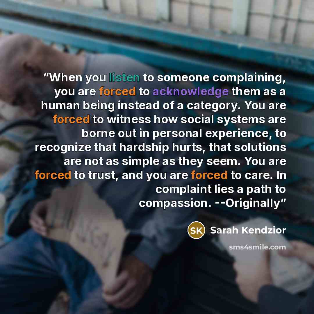 “When you listen to someone complaining, you are forced to acknowledge them as a human being instead of a category. You are forced to witness how social systems are borne out in personal experience, to recognize that hardship hurts, that solutions are not as simple as they seem. You are forced to…” quote by Sarah Kendzior