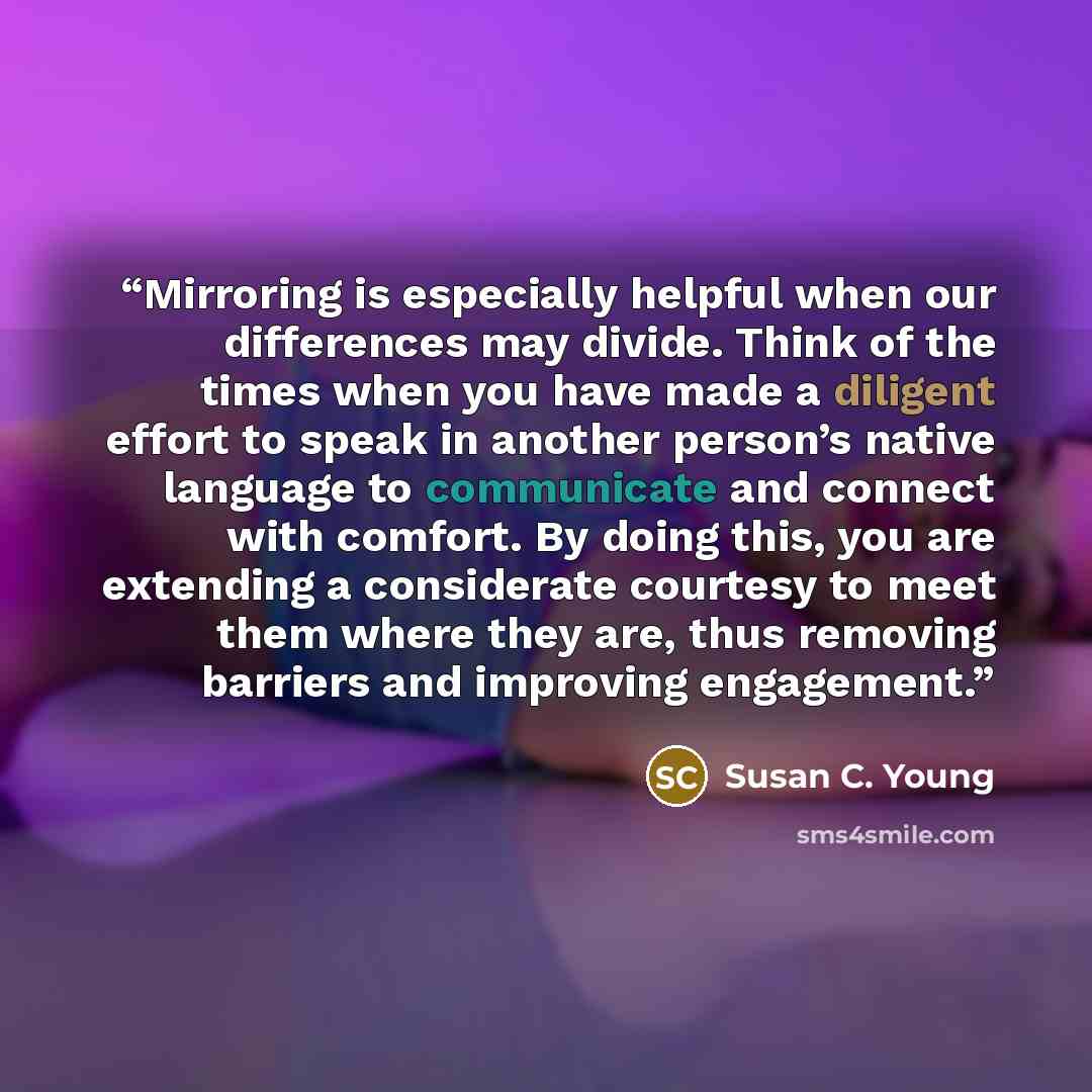 “Mirroring is especially helpful when our differences may divide. Think of the times when you have made a diligent effort to speak in another person’s native language to communicate and connect with comfort. By doing this, you are extending a considerate courtesy to meet them where they are, thus…” quote by Susan C. Young