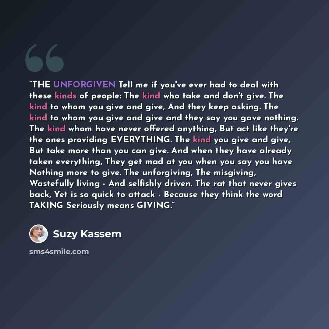 “THE UNFORGIVEN Tell me if you've ever had to deal with these kinds of people: The kind who take and don't give. The kind to whom you give and give, And they keep asking. The kind to whom you give and give and they say you gave nothing. The kind whom have never offered anything, But act like…” quote by Suzy Kassem