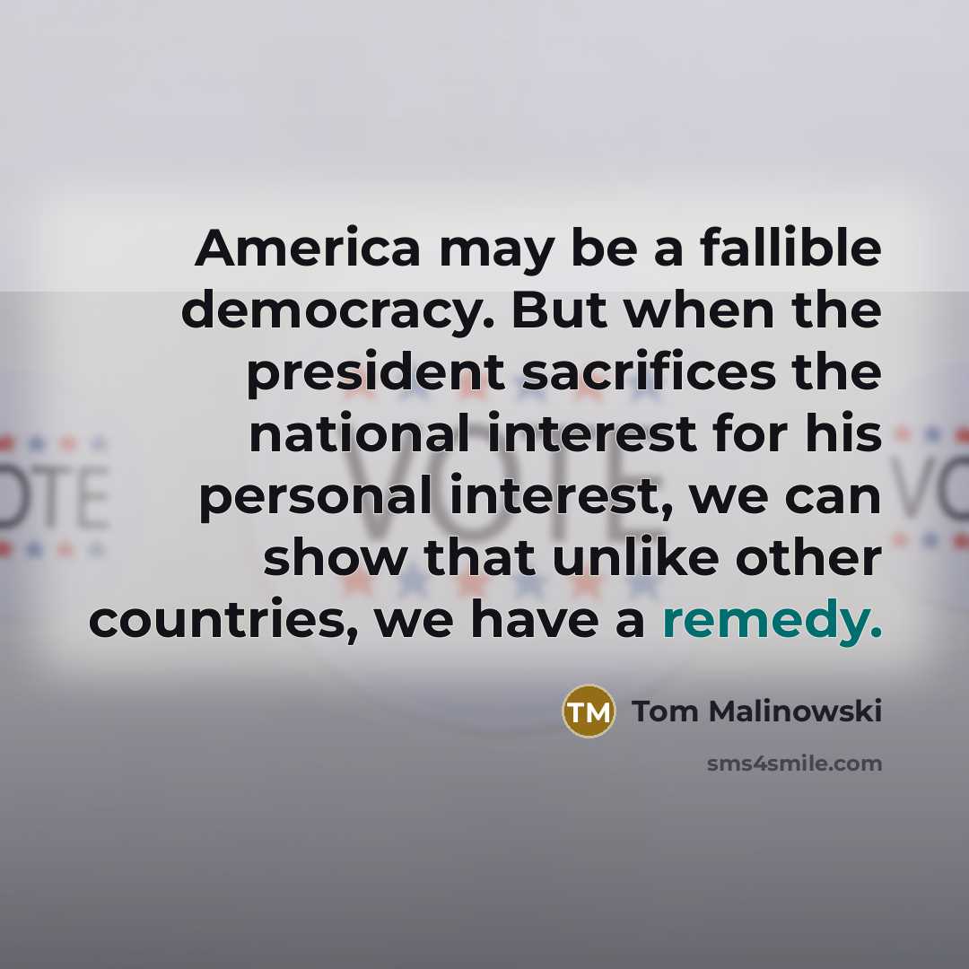 “America may be a fallible democracy. But when the president sacrifices the national interest for his personal interest, we can show that unlike other countries, we have a remedy.” quote by Tom Malinowski