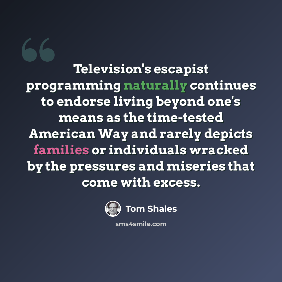 “Television's escapist programming naturally continues to endorse living beyond one's means as the time-tested American Way and rarely depicts families or individuals wracked by the pressures and miseries that come with excess.” quote by Tom Shales