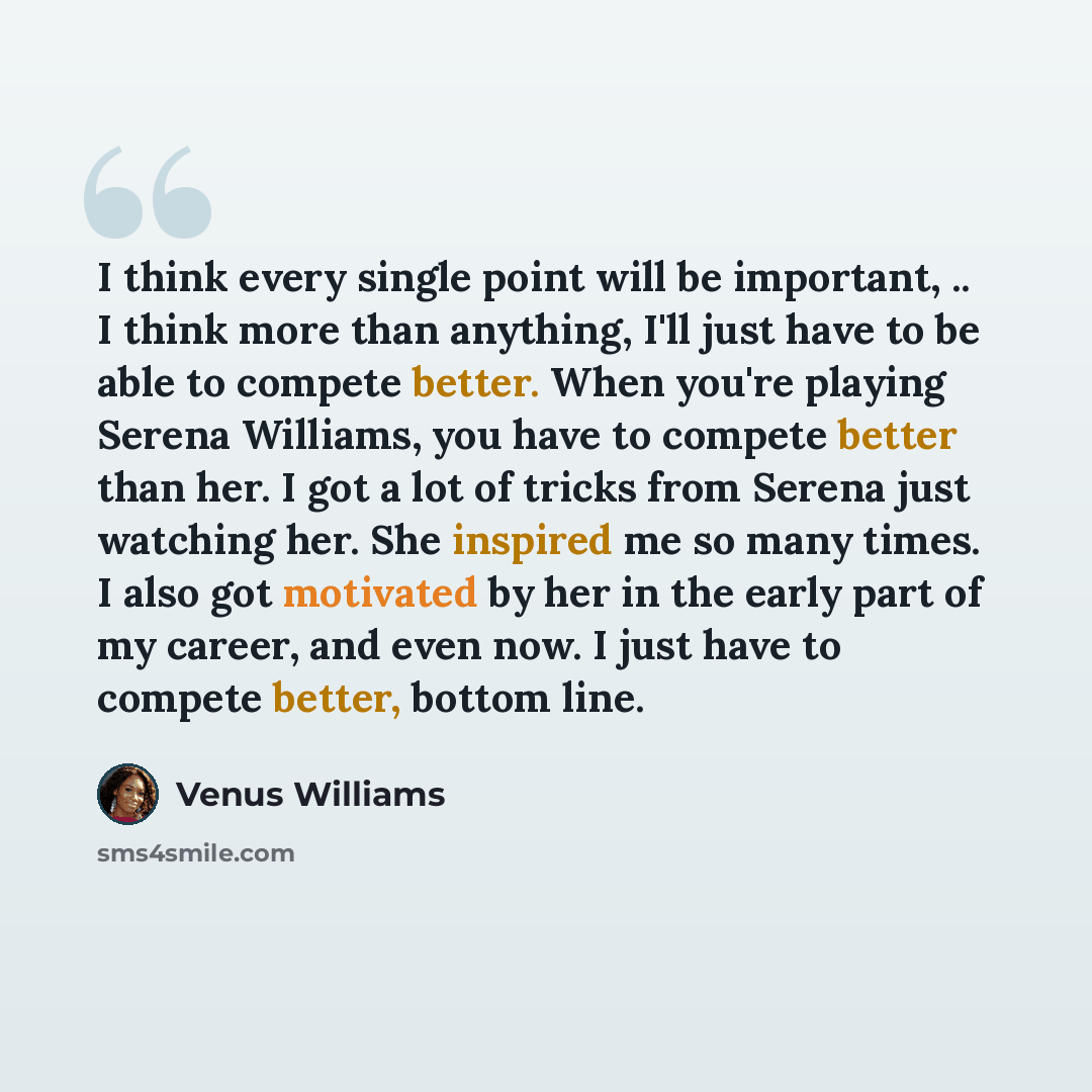 “I think every single point will be important, .. I think more than anything, I'll just have to be able to compete better. When you're playing Serena Williams, you have to compete better than her. I got a lot of tricks from Serena just watching her. She inspired me so many times. I also got…” quote by Venus Williams