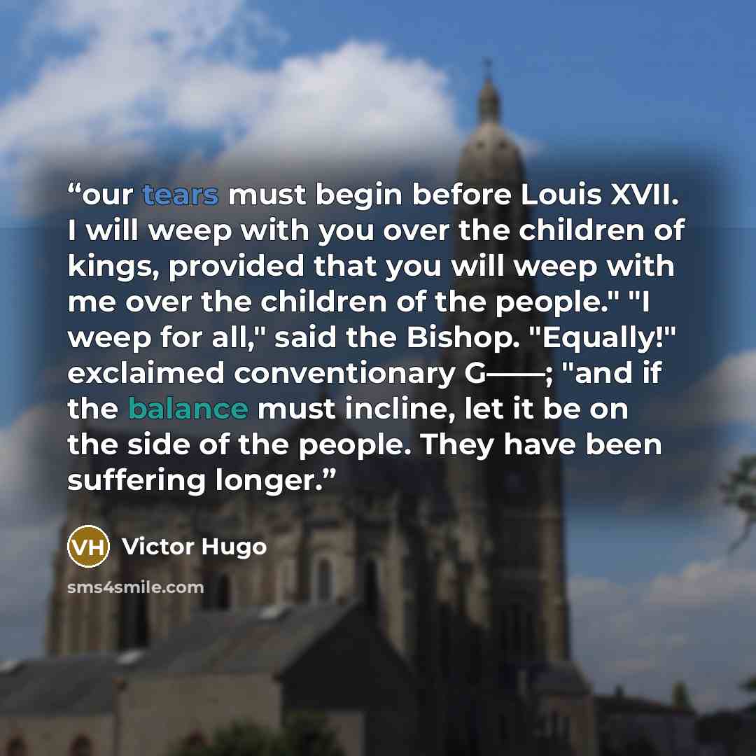 “our tears must begin before Louis XVII. I will weep with you over the children of kings, provided that you will weep with me over the children of the people." "I weep for all," said the Bishop. "Equally!" exclaimed conventionary G——; "and if the balance must incline, let it be on the side of the…” quote by Victor Hugo