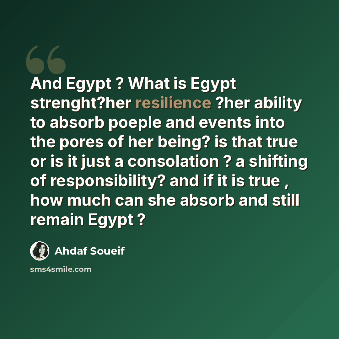 “And Egypt ? What is Egypt strenght?her resilience ?her ability to absorb poeple and events into the pores of her being? is that true or is it just a consolation ? a shifting of responsibility? and if it is true , how much can she absorb and still remain Egypt ?” quote by Ahdaf Soueif