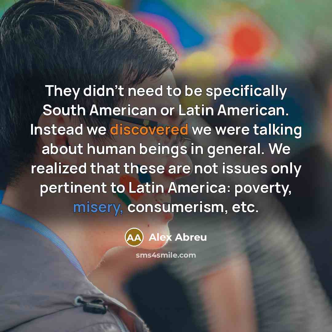 “They didn't need to be specifically South American or Latin American. Instead we discovered we were talking about human beings in general. We realized that these are not issues only pertinent to Latin America: poverty, misery, consumerism, etc.” quote by Alex Abreu