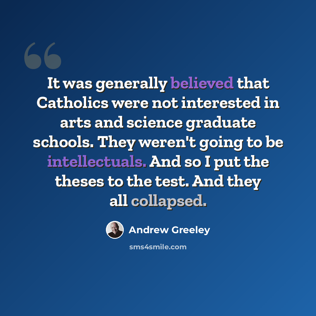 “It was generally believed that Catholics were not interested in arts and science graduate schools. They weren't going to be intellectuals. And so I put the theses to the test. And they all collapsed.” quote by Andrew Greeley