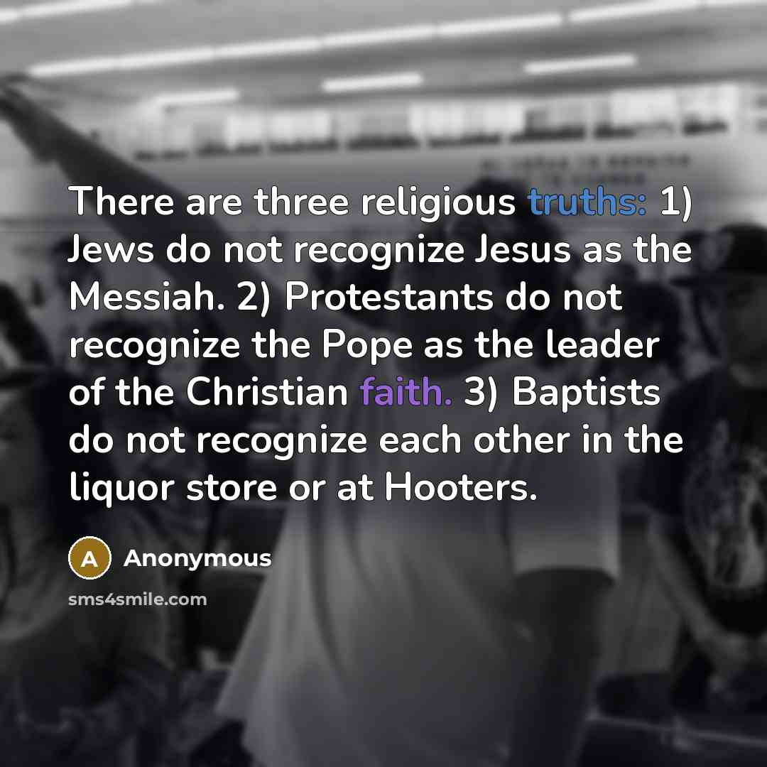 “There are three religious truths: 1) Jews do not recognize Jesus as the Messiah. 2) Protestants do not recognize the Pope as the leader of the Christian faith. 3) Baptists do not recognize each other in the liquor store or at Hooters.” quote by Anonymous