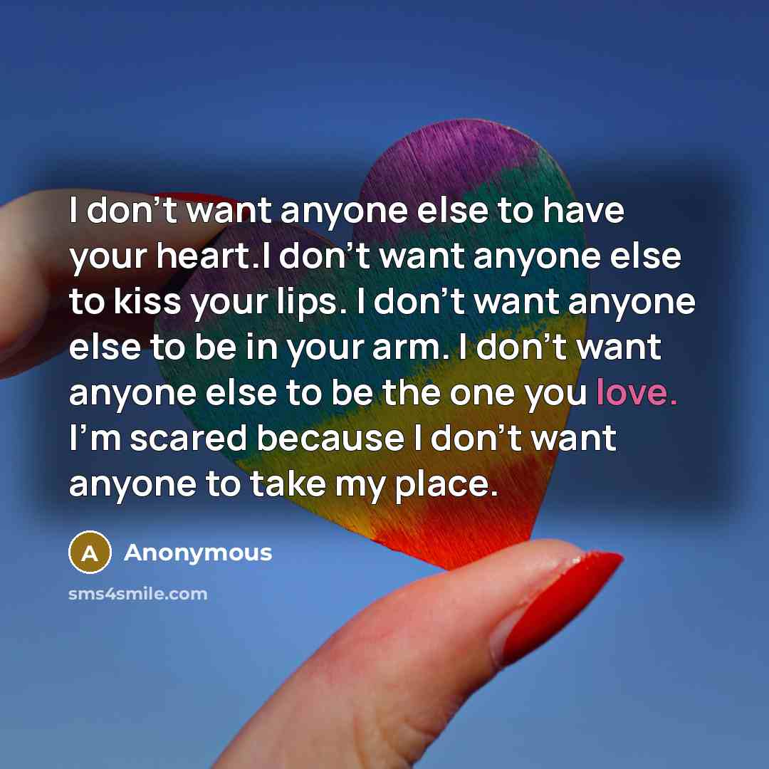 “I don't want anyone else to have your heart.I don't want anyone else to kiss your lips. I don't want anyone else to be in your arm. I don't want anyone else to be the one you love. I'm scared because I don't want anyone to take my place.” quote by Anonymous