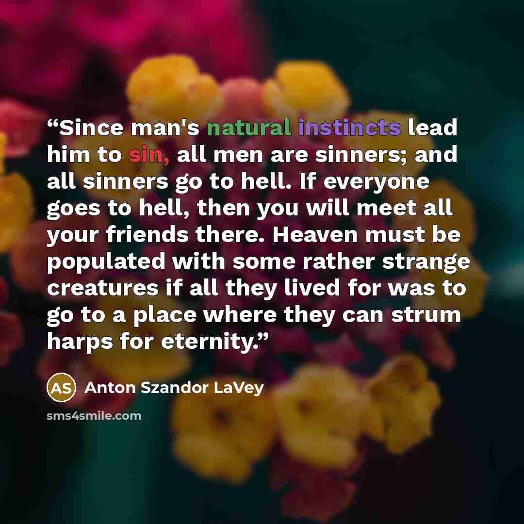 “Since man's natural instincts lead him to sin, all men are sinners; and all sinners go to hell. If everyone goes to hell, then you will meet all your friends there. Heaven must be populated with some rather strange creatures if all they lived for was to go to a place where they can strum harps for…” quote by Anton Szandor LaVey