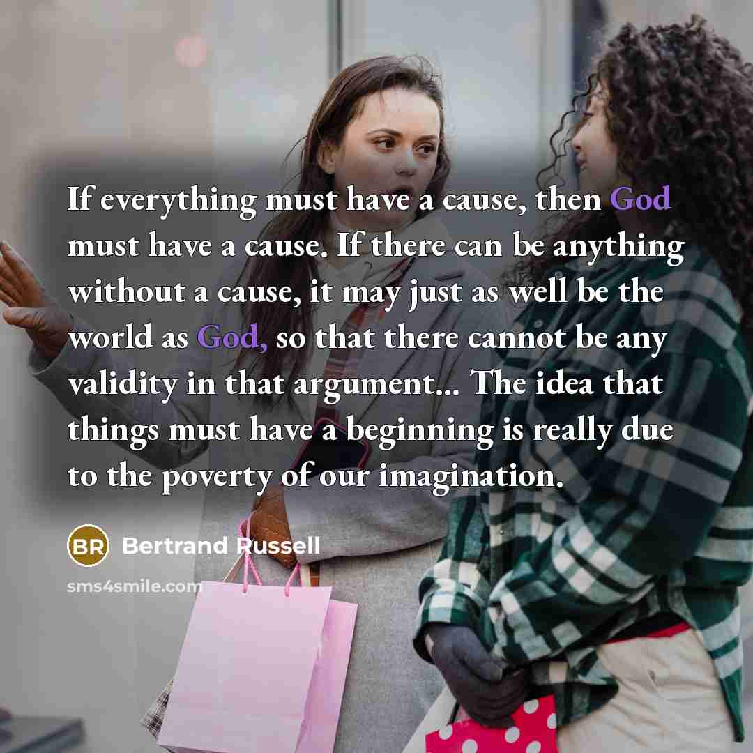 “If everything must have a cause, then God must have a cause. If there can be anything without a cause, it may just as well be the world as God, so that there cannot be any validity in that argument... The idea that things must have a beginning is really due to the poverty of our imagination.” quote by Bertrand Russell