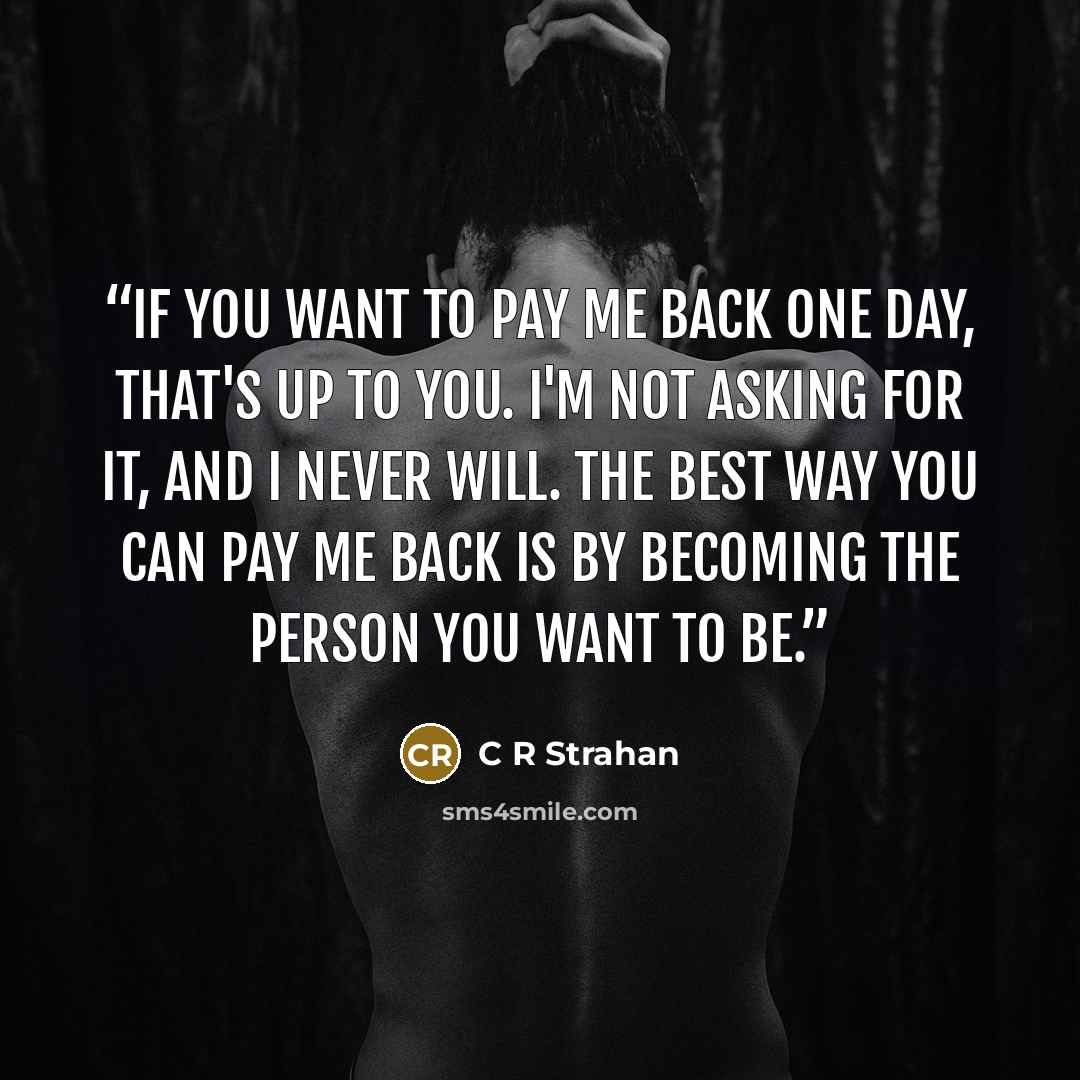 “If you want to pay me back one day, that's up to you. I'm not asking for it, and I never will. The best way you can pay me back is by becoming the person you want to be.” quote by C R Strahan