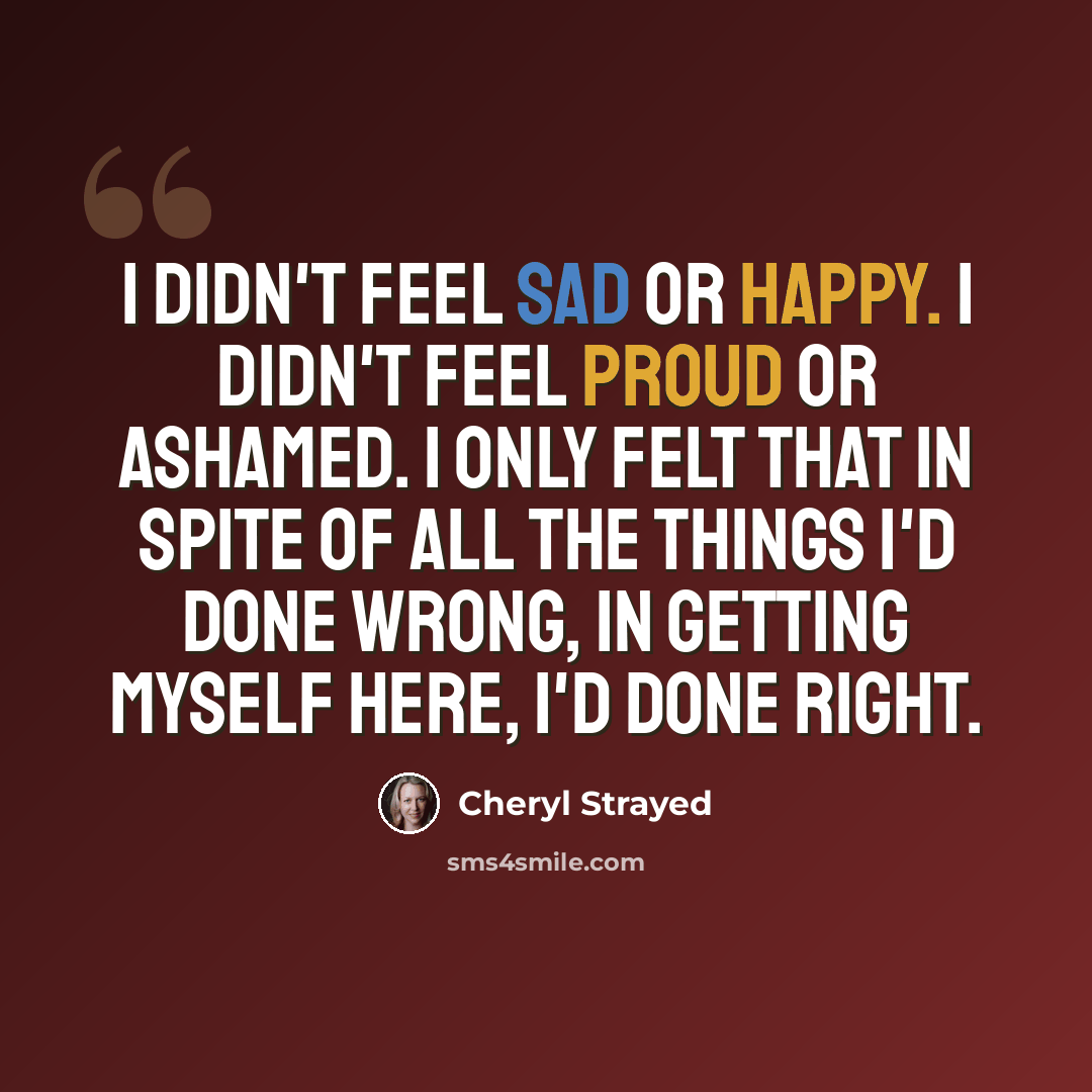 “I didn't feel sad or happy. I didn't feel proud or ashamed. I only felt that in spite of all the things I'd done wrong, in getting myself here, I'd done right.” quote by Cheryl Strayed