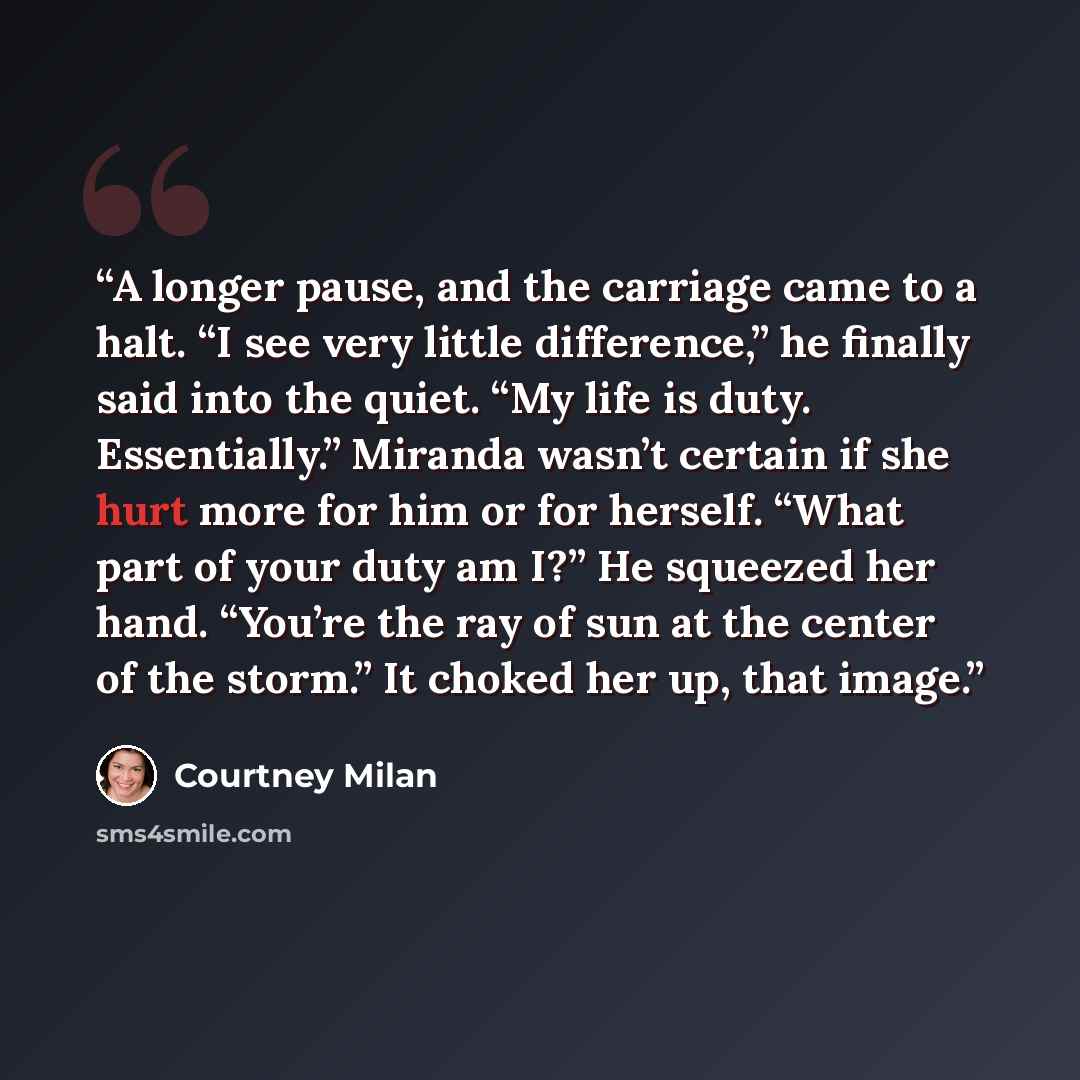 “A longer pause, and the carriage came to a halt. “I see very little difference,” he finally said into the quiet. “My life is duty. Essentially.” Miranda wasn’t certain if she hurt more for him or for herself. “What part of your duty am I?” He squeezed her hand. “You’re the ray of sun at the center…” quote by Courtney Milan