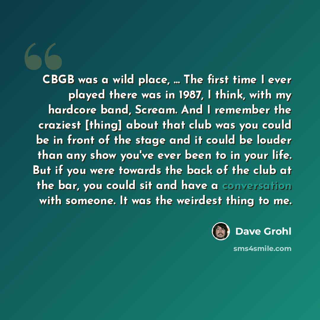 “CBGB was a wild place, ... The first time I ever played there was in 1987, I think, with my hardcore band, Scream. And I remember the craziest [thing] about that club was you could be in front of the stage and it could be louder than any show you've ever been to in your life. But if you were…” quote by Dave Grohl