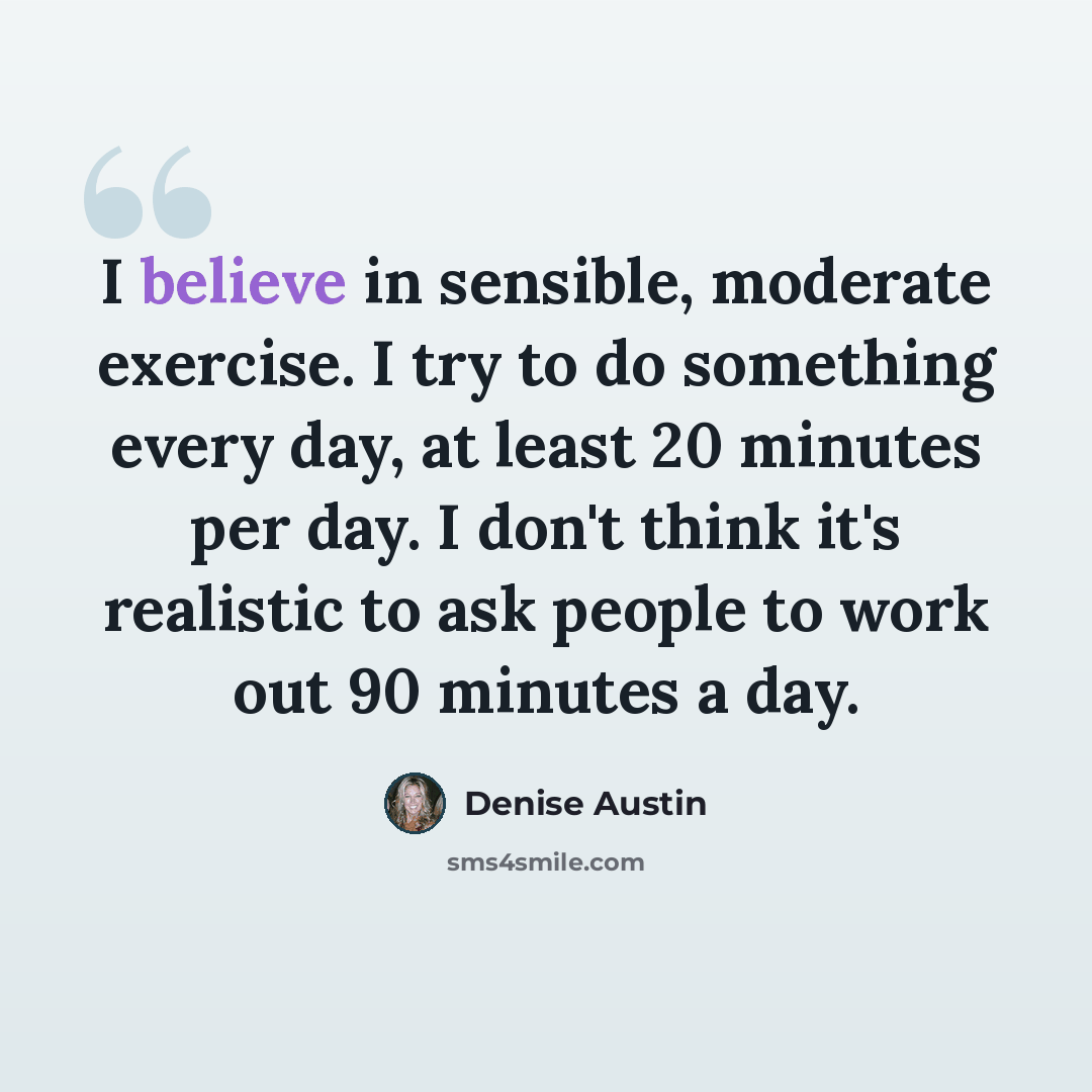 “I believe in sensible, moderate exercise. I try to do something every day, at least 20 minutes per day. I don't think it's realistic to ask people to work out 90 minutes a day.” quote by Denise Austin