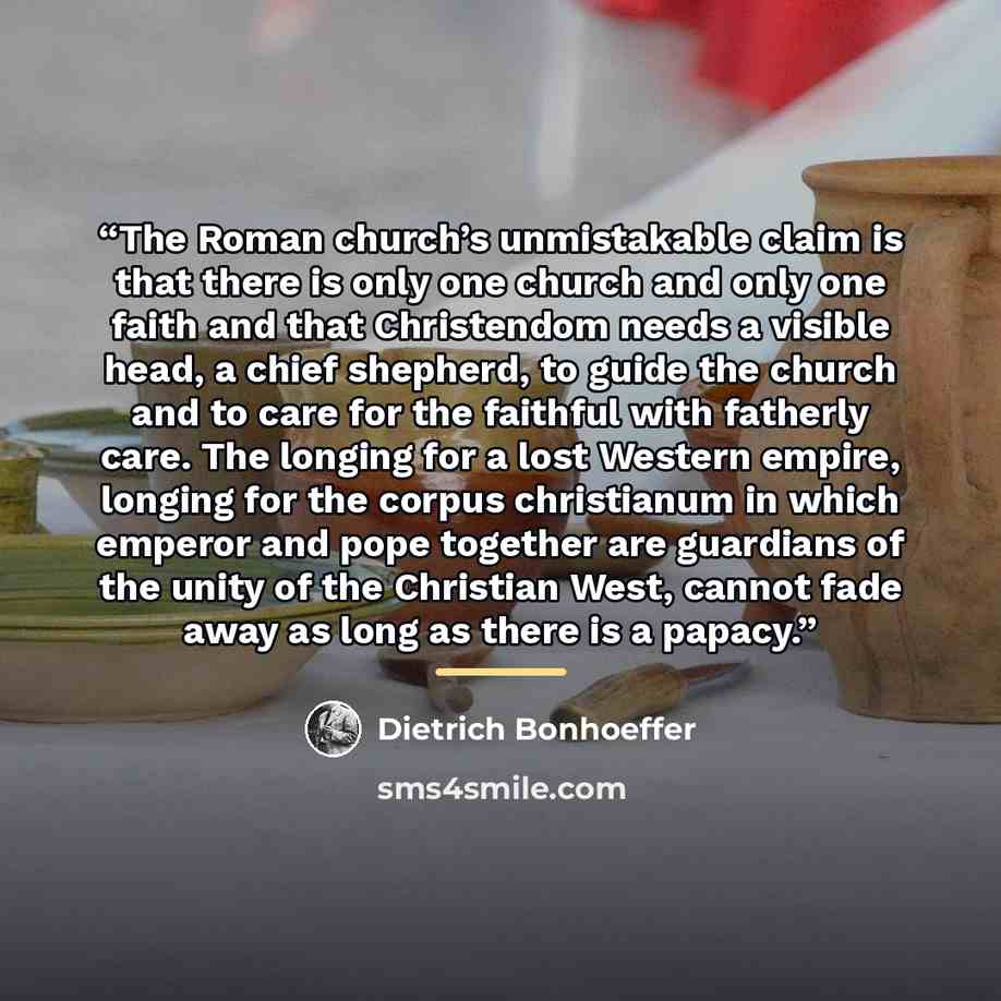 “The Roman church’s unmistakable claim is that there is only one church and only one faith and that Christendom needs a visible head, a chief shepherd, to guide the church and to care for the faithful with fatherly care. The longing for a lost Western empire, longing for the corpus christianum in…” quote by Dietrich Bonhoeffer