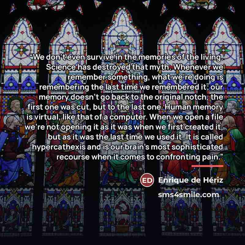 “We don’t even survive in the memories of the living. Science has destroyed that myth. Whenever we remember something, what we’re doing is remembering the last time we remembered it; our memory doesn’t go back to the original notch, the first one was cut, but to the last one. Human memory is…” quote by Enrique de Hériz