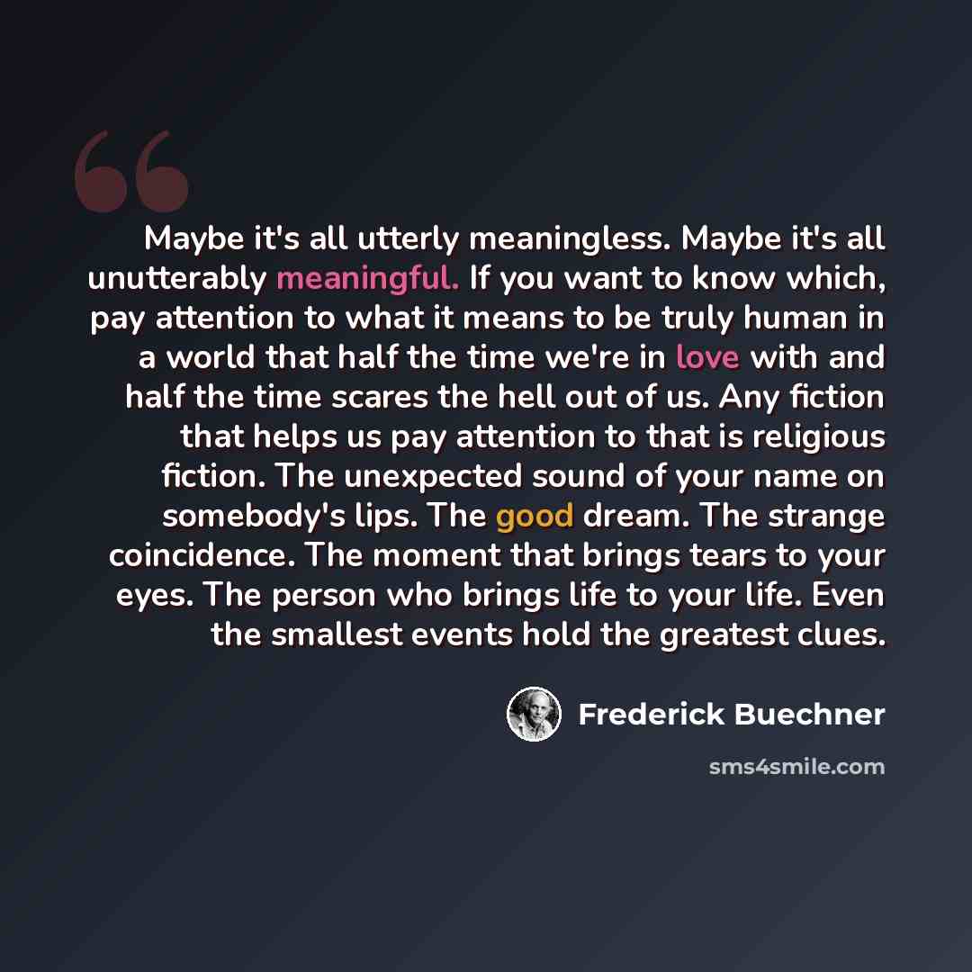 “Maybe it's all utterly meaningless. Maybe it's all unutterably meaningful. If you want to know which, pay attention to what it means to be truly human in a world that half the time we're in love with and half the time scares the hell out of us. Any fiction that helps us pay attention to that is…” quote by Frederick Buechner