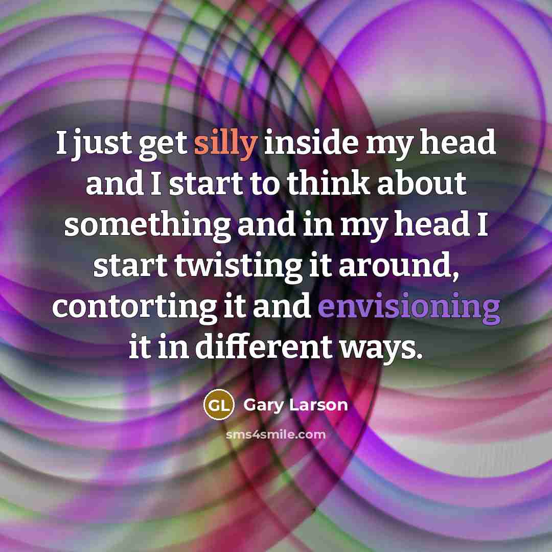 “I just get silly inside my head and I start to think about something and in my head I start twisting it around, contorting it and envisioning it in different ways.” quote by Gary Larson