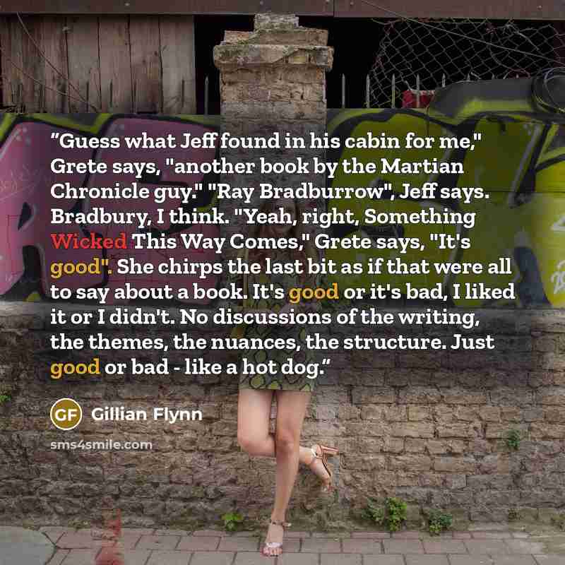 “Guess what Jeff found in his cabin for me," Grete says, "another book by the Martian Chronicle guy." "Ray Bradburrow", Jeff says. Bradbury, I think. "Yeah, right, Something Wicked This Way Comes," Grete says, "It's good". She chirps the last bit as if that were all to say about a book. It's good…” quote by Gillian Flynn