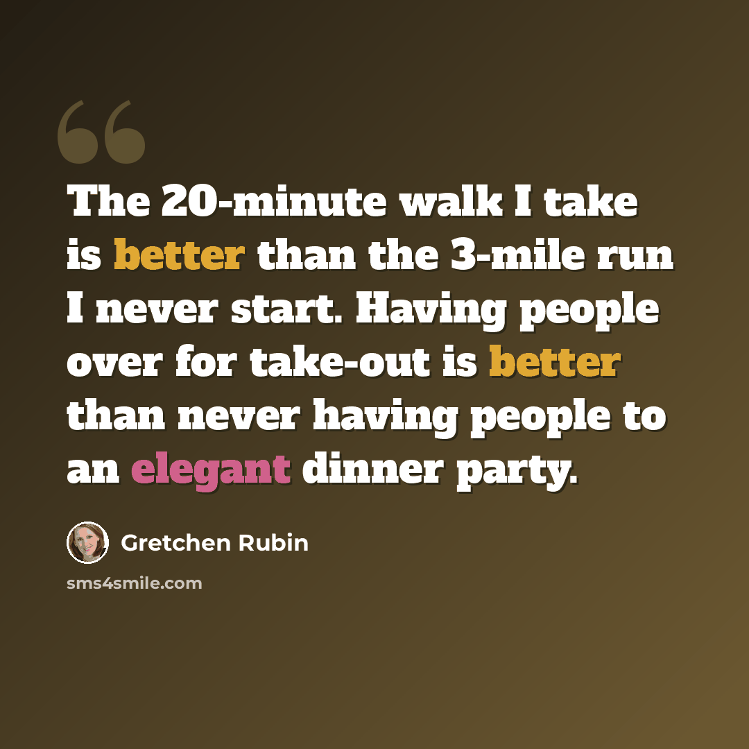 “The 20-minute walk I take is better than the 3-mile run I never start. Having people over for take-out is better than never having people to an elegant dinner party.” quote by Gretchen Rubin