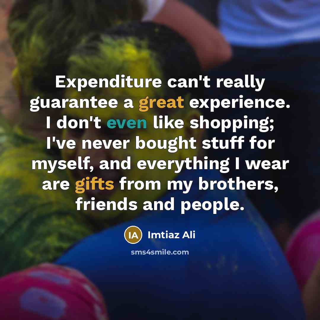 “Expenditure can't really guarantee a great experience. I don't even like shopping; I've never bought stuff for myself, and everything I wear are gifts from my brothers, friends and people.” quote by Imtiaz Ali