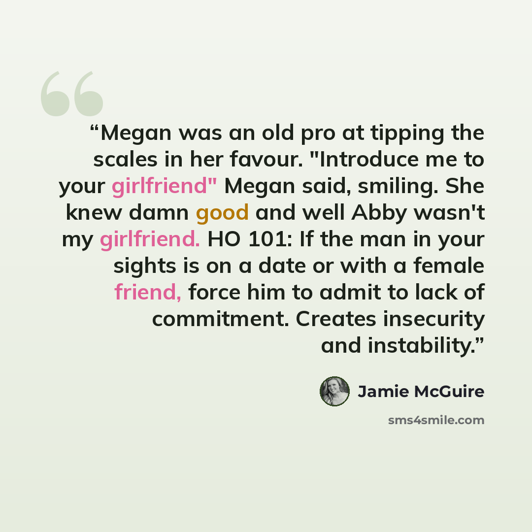 “Megan was an old pro at tipping the scales in her favour. "Introduce me to your girlfriend" Megan said, smiling. She knew damn good and well Abby wasn't my girlfriend. HO 101: If the man in your sights is on a date or with a female friend, force him to admit to lack of commitment. Creates…” quote by Jamie McGuire
