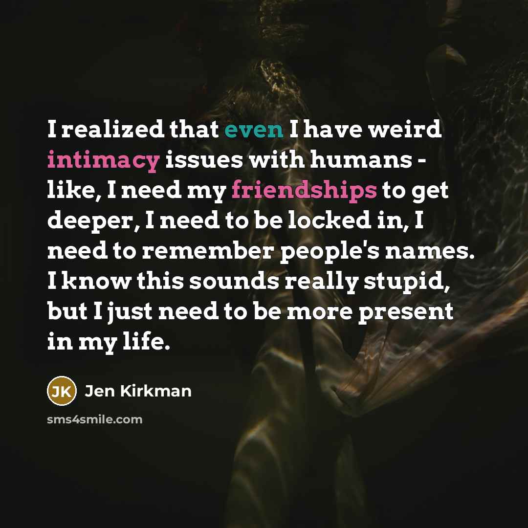 “I realized that even I have weird intimacy issues with humans - like, I need my friendships to get deeper, I need to be locked in, I need to remember people's names. I know this sounds really stupid, but I just need to be more present in my life.” quote by Jen Kirkman