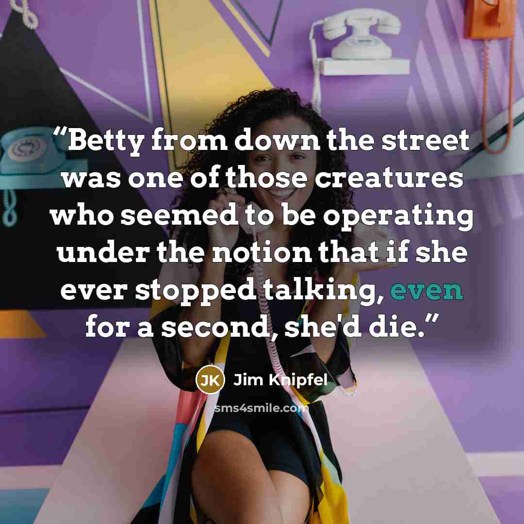 “Betty from down the street was one of those creatures who seemed to be operating under the notion that if she ever stopped talking, even for a second, she'd die.” quote by Jim Knipfel