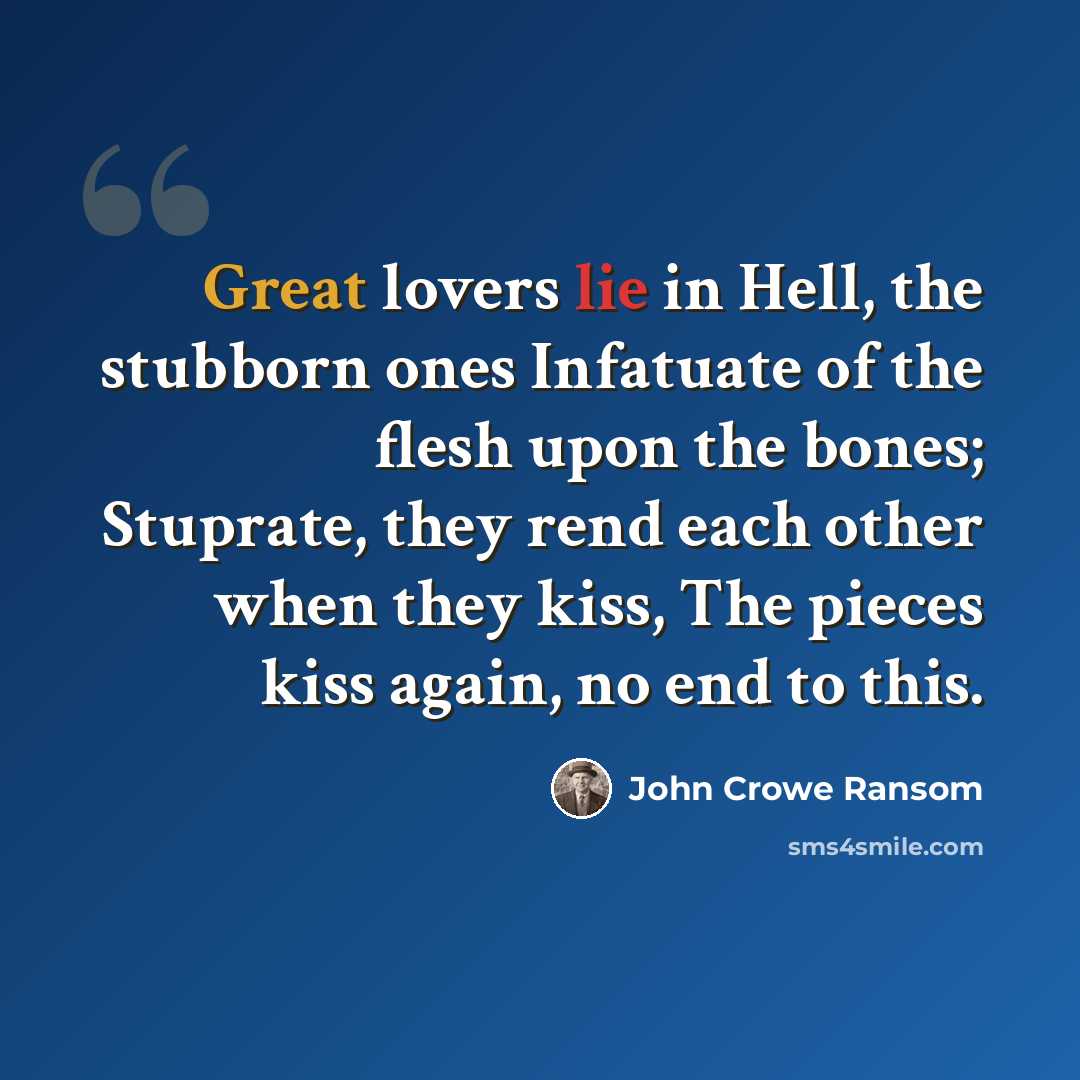 “Great lovers lie in Hell, the stubborn ones Infatuate of the flesh upon the bones; Stuprate, they rend each other when they kiss, The pieces kiss again, no end to this.” quote by John Crowe Ransom