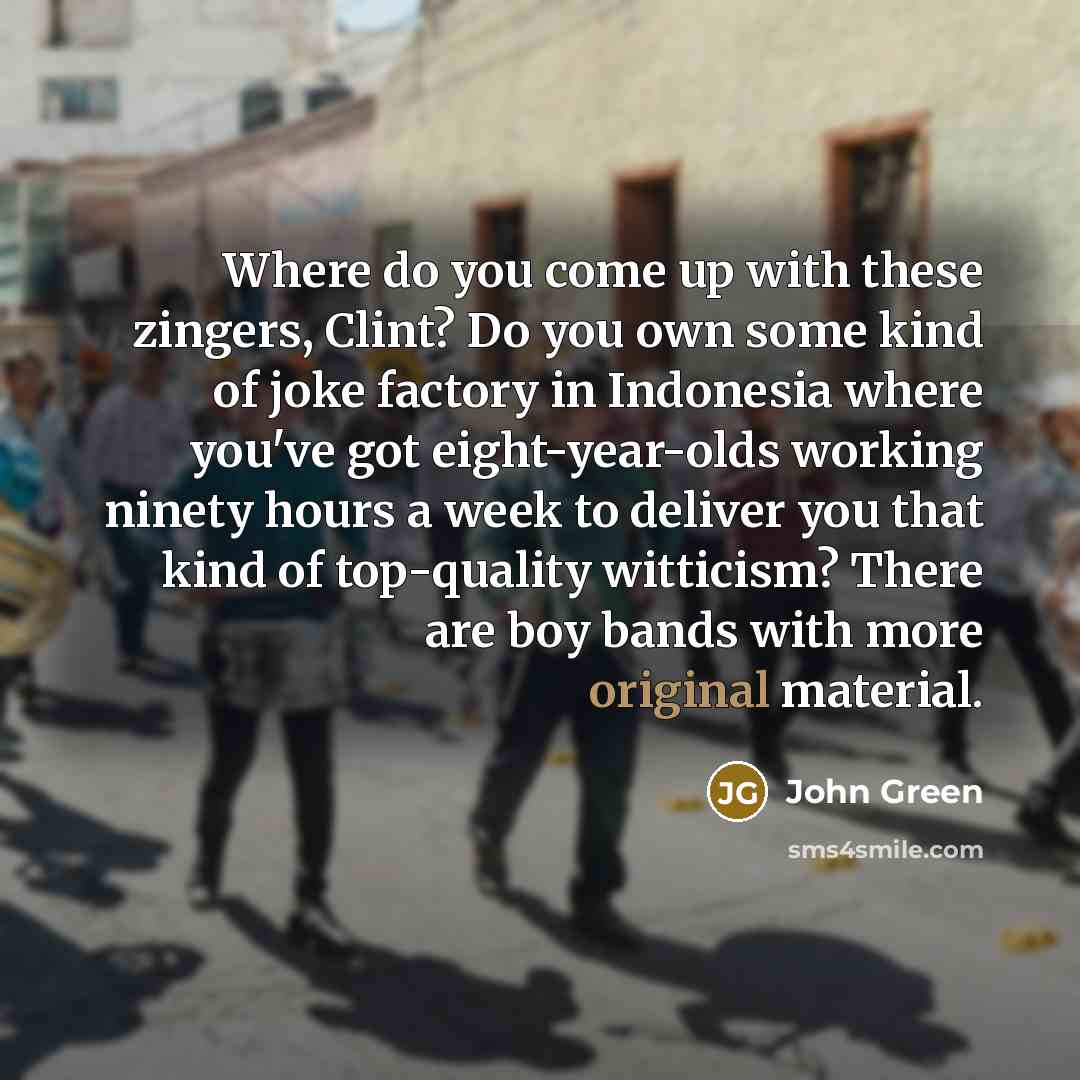 “Where do you come up with these zingers, Clint? Do you own some kind of joke factory in Indonesia where you've got eight-year-olds working ninety hours a week to deliver you that kind of top-quality witticism? There are boy bands with more original material.” quote by John Green
