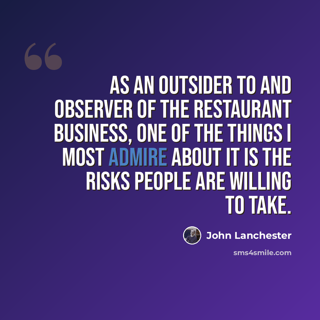 “As an outsider to and observer of the restaurant business, one of the things I most admire about it is the risks people are willing to take.” quote by John Lanchester