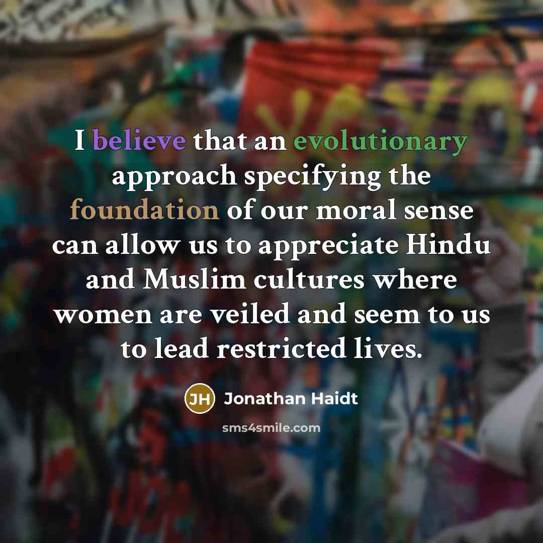 “I believe that an evolutionary approach specifying the foundation of our moral sense can allow us to appreciate Hindu and Muslim cultures where women are veiled and seem to us to lead restricted lives.” quote by Jonathan Haidt